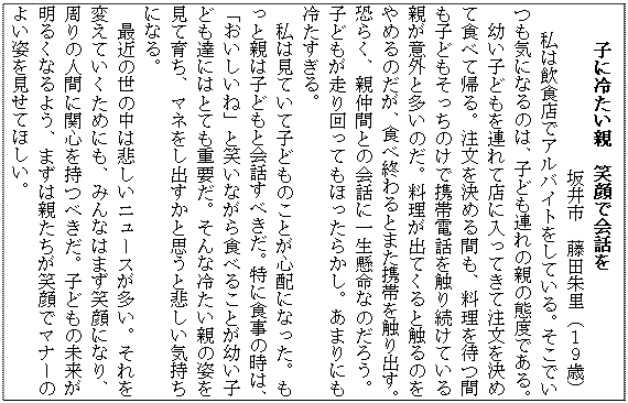 テキスト ボックス: 子に冷たい親　笑顔で会話を
　　　坂井市　藤田朱里（１９歳）
 　私は飲食店でアルバイトをしている。そこでいつも気になるのは、子ども連れの親の態度である。
　幼い子どもを連れて店に入ってきて注文を決めて食べて帰る。注文を決める間も、料理を待つ間も子どもそっちのけで携帯電話を触り続けている親が意外と多いのだ。料理が出てくると触るのをやめるのだが、食べ終わるとまた携帯を触り出す。恐らく、親仲間との会話に一生懸命なのだろう。子どもが走り回ってもほったらかし。あまりにも冷たすぎる。
　私は見ていて子どものことが心配になった。もっと親は子どもと会話すべきだ。特に食事の時は、「おいしいね」と笑いながら食べることが幼い子ども達にはとても重要だ。そんな冷たい親の姿を見て育ち、マネをし出すかと思うと悲しい気持ちになる。
　最近の世の中は悲しいニュースが多い。それを変えていくためにも、みんなはまず笑顔になり、周りの人間に関心を持つべきだ。子どもの未来が明るくなるよう、まずは親たちが笑顔でマナーのよい姿を見せてほしい。
