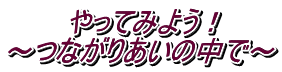 　　　やってみよう！ ～つながりあいの中で～